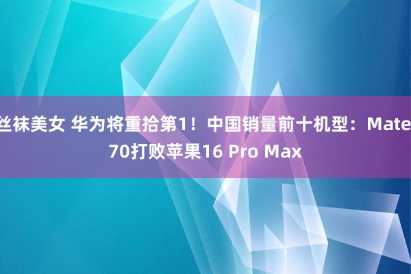 丝袜美女 华为将重拾第1！中国销量前十机型：Mate 70打败苹果16 Pro Max