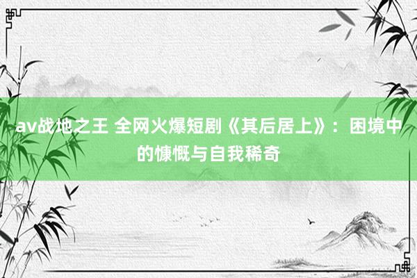 av战地之王 全网火爆短剧《其后居上》：困境中的慷慨与自我稀奇