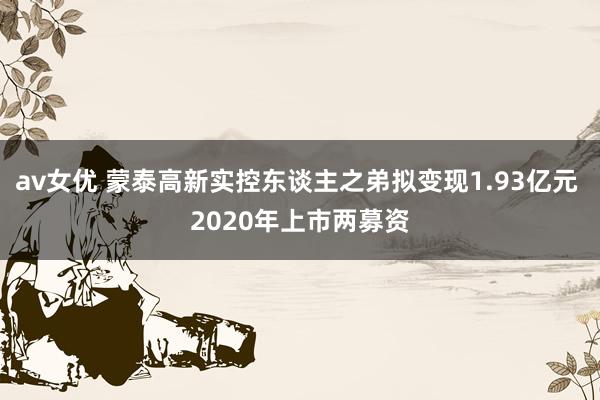 av女优 蒙泰高新实控东谈主之弟拟变现1.93亿元 2020年上市两募资