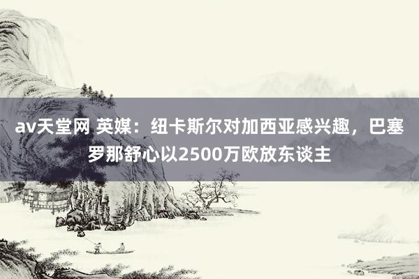 av天堂网 英媒：纽卡斯尔对加西亚感兴趣，巴塞罗那舒心以2500万欧放东谈主