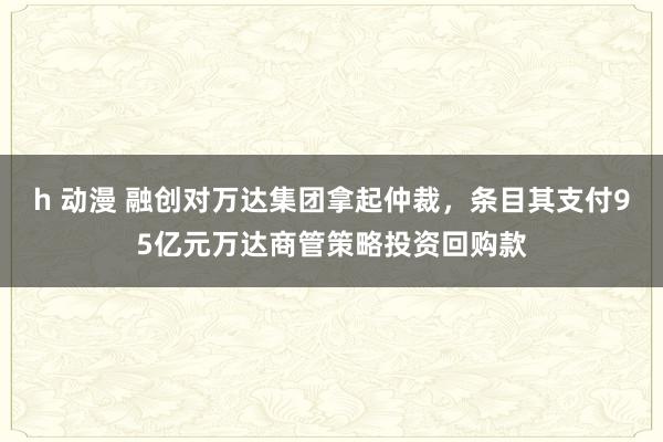 h 动漫 融创对万达集团拿起仲裁，条目其支付95亿元万达商管策略投资回购款