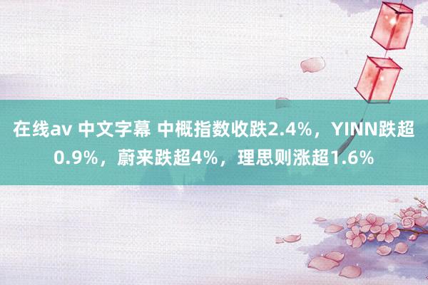 在线av 中文字幕 中概指数收跌2.4%，YINN跌超0.9%，蔚来跌超4%，理思则涨超1.6%