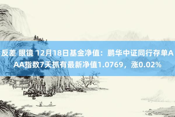 反差 眼镜 12月18日基金净值：鹏华中证同行存单AAA指数7天抓有最新净值1.0769，涨0.02%