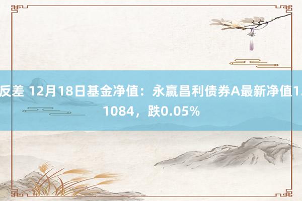 反差 12月18日基金净值：永赢昌利债券A最新净值1.1084，跌0.05%