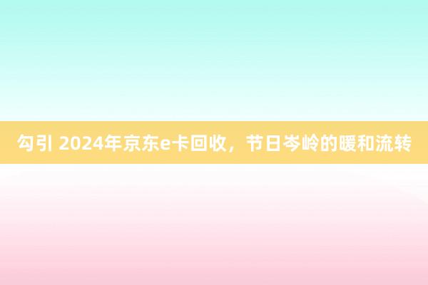 勾引 2024年京东e卡回收，节日岑岭的暖和流转