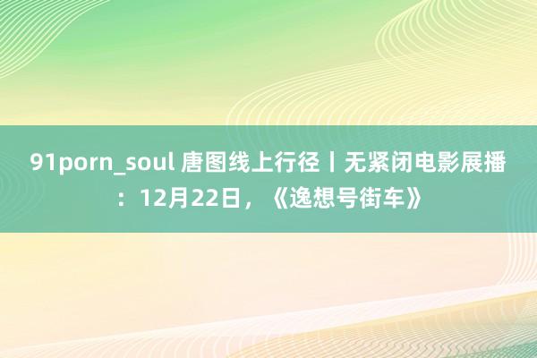 91porn_soul 唐图线上行径丨无紧闭电影展播：12月22日，《逸想号街车》