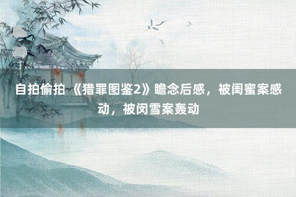 自拍偷拍 《猎罪图鉴2》瞻念后感，被闺蜜案感动，被闵雪案轰动