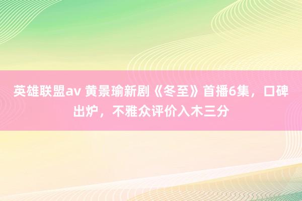 英雄联盟av 黄景瑜新剧《冬至》首播6集，口碑出炉，不雅众评价入木三分