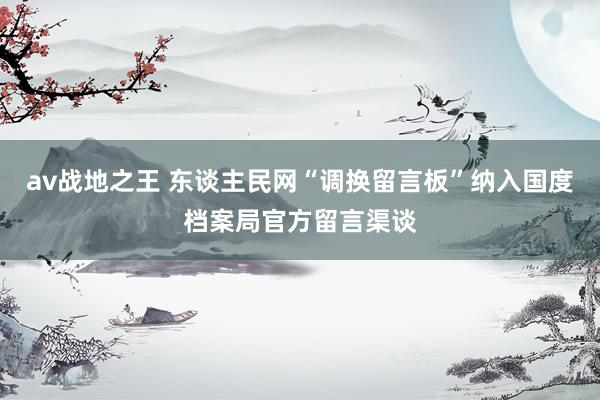 av战地之王 东谈主民网“调换留言板”纳入国度档案局官方留言渠谈