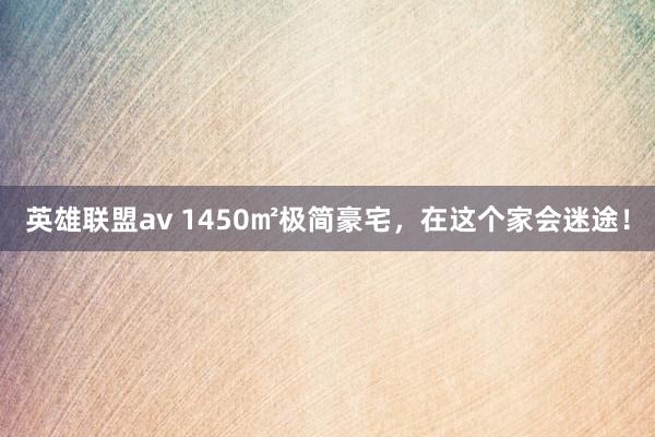 英雄联盟av 1450㎡极简豪宅，在这个家会迷途！