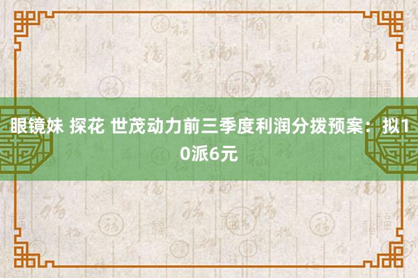 眼镜妹 探花 世茂动力前三季度利润分拨预案：拟10派6元