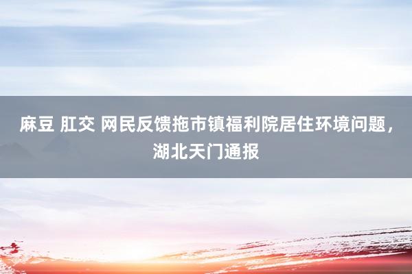 麻豆 肛交 网民反馈拖市镇福利院居住环境问题，湖北天门通报