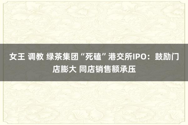 女王 调教 绿茶集团“死磕”港交所IPO：鼓励门店膨大 同店销售额承压