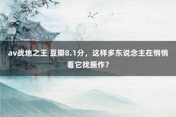 av战地之王 豆瓣8.1分，这样多东说念主在悄悄看它找振作？