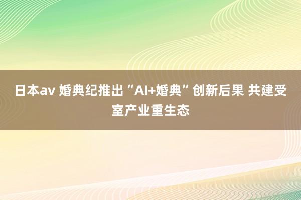 日本av 婚典纪推出“AI+婚典”创新后果 共建受室产业重生态