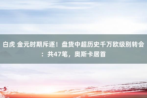 白虎 金元时期斥逐！盘货中超历史千万欧级别转会：共47笔，奥斯卡居首