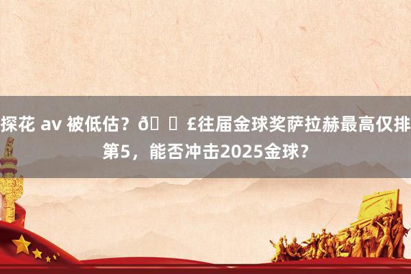 探花 av 被低估？😣往届金球奖萨拉赫最高仅排第5，能否冲击2025金球？