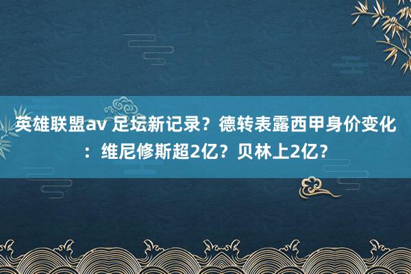 英雄联盟av 足坛新记录？德转表露西甲身价变化：维尼修斯超2亿？贝林上2亿？