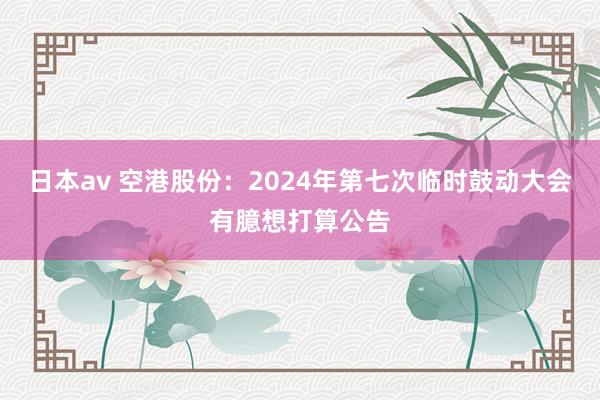 日本av 空港股份：2024年第七次临时鼓动大会有臆想打算公告