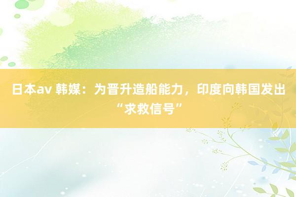 日本av 韩媒：为晋升造船能力，印度向韩国发出“求救信号”