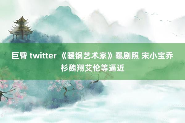 巨臀 twitter 《暖锅艺术家》曝剧照 宋小宝乔杉魏翔艾伦等逼近