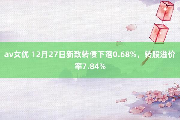 av女优 12月27日新致转债下落0.68%，转股溢价率7.84%