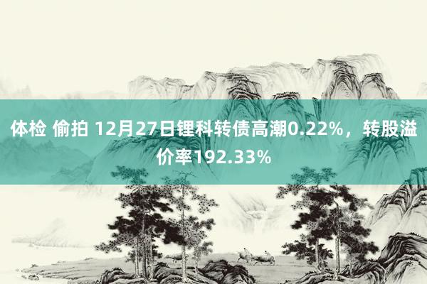 体检 偷拍 12月27日锂科转债高潮0.22%，转股溢价率192.33%