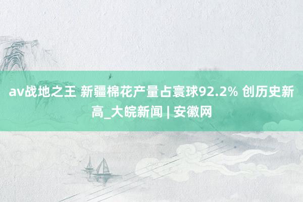 av战地之王 新疆棉花产量占寰球92.2% 创历史新高_大皖新闻 | 安徽网