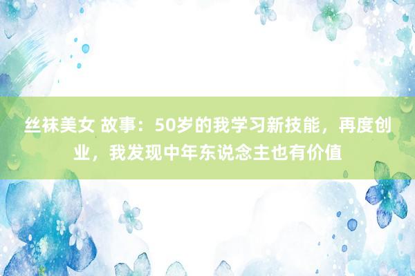 丝袜美女 故事：50岁的我学习新技能，再度创业，我发现中年东说念主也有价值