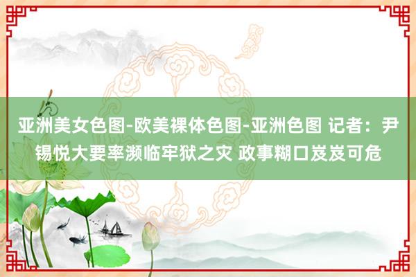 亚洲美女色图-欧美裸体色图-亚洲色图 记者：尹锡悦大要率濒临牢狱之灾 政事糊口岌岌可危