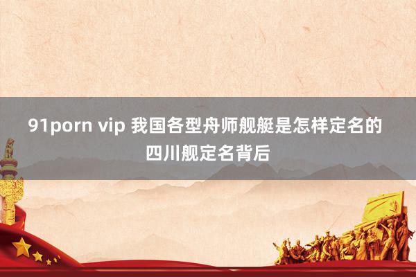 91porn vip 我国各型舟师舰艇是怎样定名的 四川舰定名背后