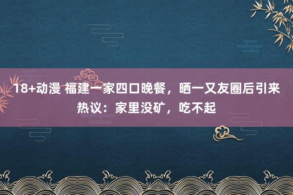 18+动漫 福建一家四口晚餐，晒一又友圈后引来热议：家里没矿，吃不起