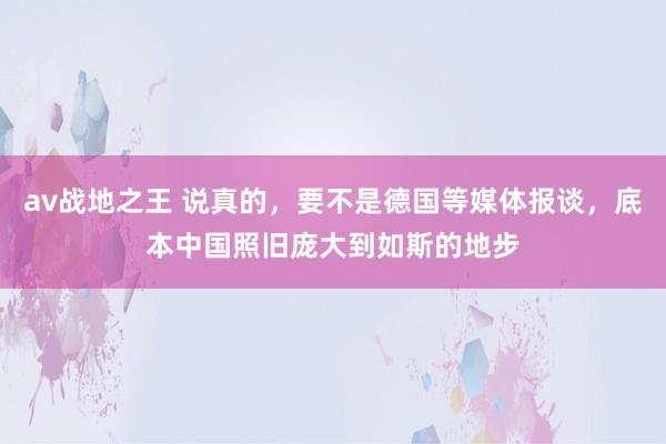 av战地之王 说真的，要不是德国等媒体报谈，底本中国照旧庞大到如斯的地步