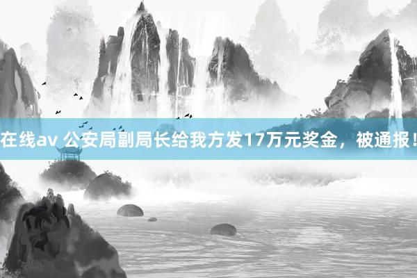 在线av 公安局副局长给我方发17万元奖金，被通报！