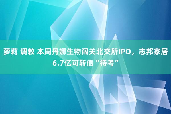 萝莉 调教 本周丹娜生物闯关北交所IPO，志邦家居6.7亿可转债“待考”