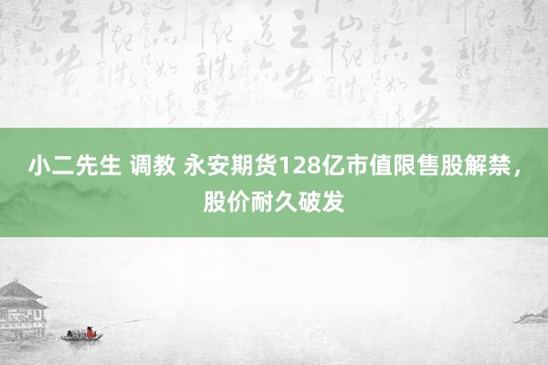 小二先生 调教 永安期货128亿市值限售股解禁，股价耐久破发