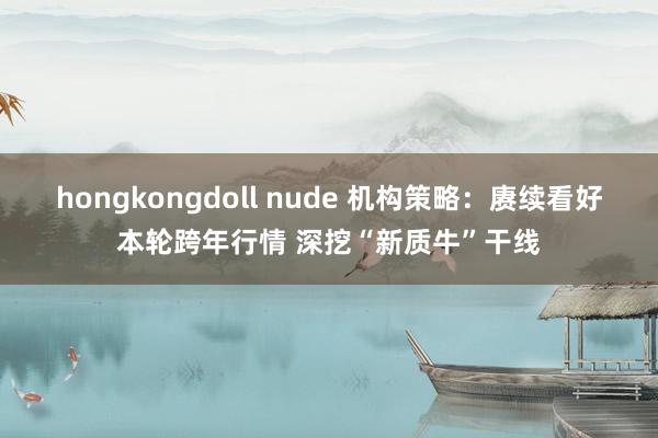 hongkongdoll nude 机构策略：赓续看好本轮跨年行情 深挖“新质牛”干线