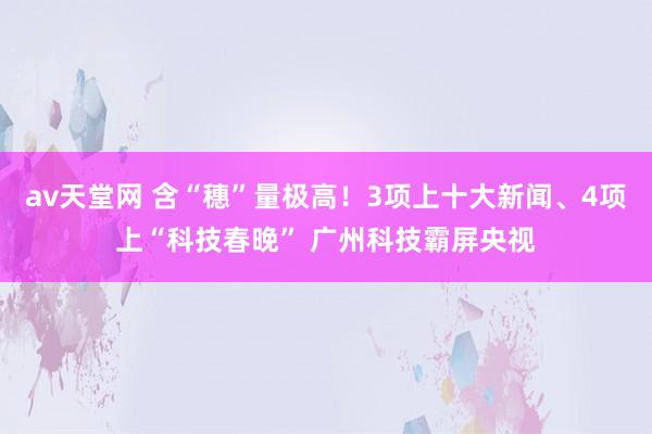 av天堂网 含“穗”量极高！3项上十大新闻、4项上“科技春晚” 广州科技霸屏央视