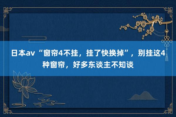 日本av “窗帘4不挂，挂了快换掉”，别挂这4种窗帘，好多东谈主不知谈