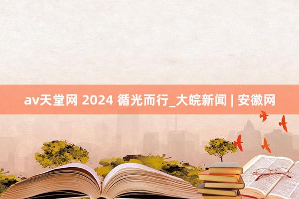 av天堂网 2024 循光而行_大皖新闻 | 安徽网