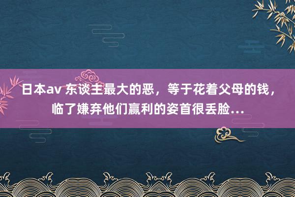 日本av 东谈主最大的恶，等于花着父母的钱，临了嫌弃他们赢利的姿首很丢脸…