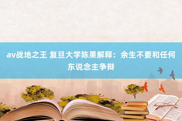 av战地之王 复旦大学陈果解释：余生不要和任何东说念主争辩