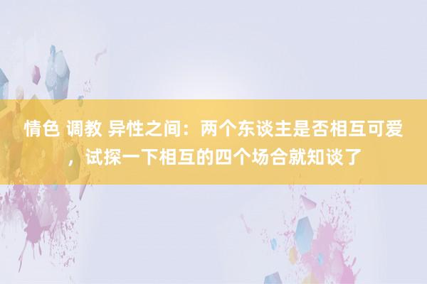 情色 调教 异性之间：两个东谈主是否相互可爱，试探一下相互的四个场合就知谈了