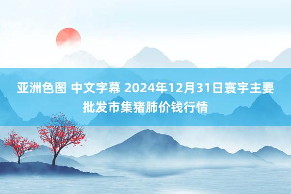 亚洲色图 中文字幕 2024年12月31日寰宇主要批发市集猪肺价钱行情