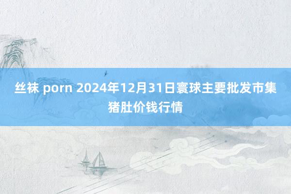 丝袜 porn 2024年12月31日寰球主要批发市集猪肚价钱行情