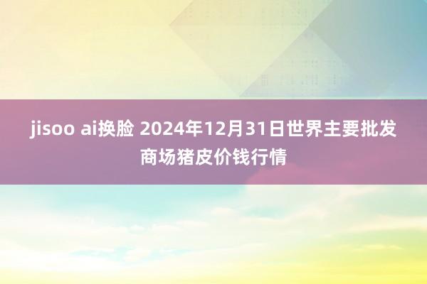 jisoo ai换脸 2024年12月31日世界主要批发商场猪皮价钱行情