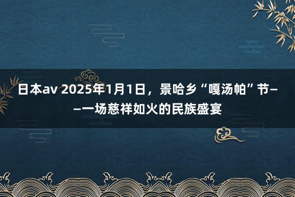 日本av 2025年1月1日，景哈乡“嘎汤帕”节——一场慈祥如火的民族盛宴