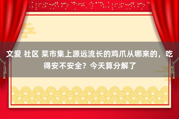 文爱 社区 菜市集上源远流长的鸡爪从哪来的，吃得安不安全？今天算分解了