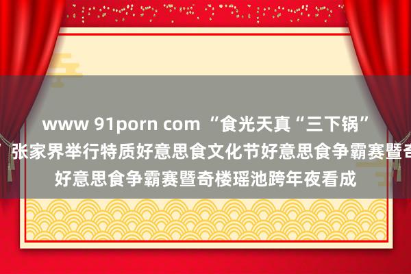 www 91porn com “食光天真“三下锅” 味来已来“大鲵宴” 张家界举行特质好意思食文化节好意思食争霸赛暨奇楼瑶池跨年夜看成