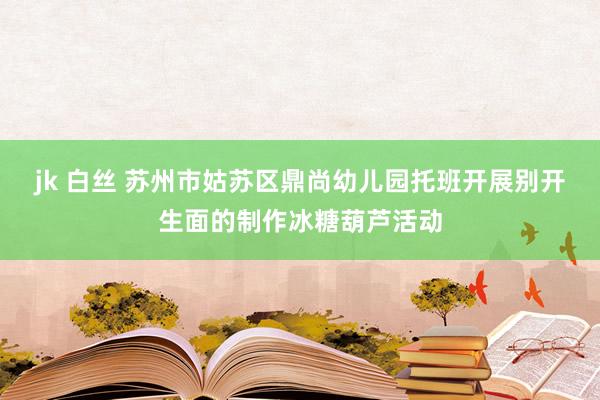 jk 白丝 苏州市姑苏区鼎尚幼儿园托班开展别开生面的制作冰糖葫芦活动